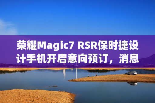 荣耀Magic7 RSR保时捷设计手机开启意向预订，消息称本月下旬发布