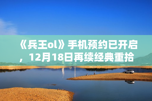 《兵王ol》手机预约已开启，12月18日再续经典重拾回忆