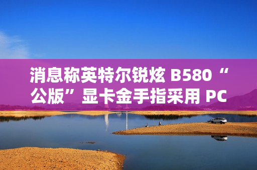 消息称英特尔锐炫 B580“公版”显卡金手指采用 PCIe 5.0 式物理设计