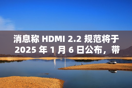 消息称 HDMI 2.2 规范将于 2025 年 1 月 6 日公布，带来更高带宽