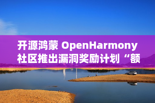 开源鸿蒙 OpenHarmony 社区推出漏洞奖励计划“额外激励”，100 万元奖金池