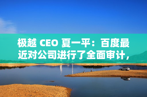 极越 CEO 夏一平：百度最近对公司进行了全面审计，没有任何问题