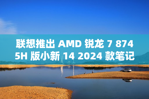 联想推出 AMD 锐龙 7 8745H 版小新 14 2024 款笔记本电脑，3999 元