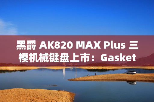 黑爵 AK820 MAX Plus 三模机械键盘上市：Gasket 结构、8000mAh 电池，179 元起
