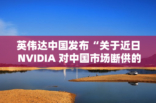 英伟达中国发布“关于近日 NVIDIA 对中国市场断供的不实传闻”的声明：中国是重要市场