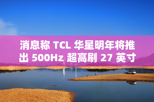 消息称 TCL 华星明年将推出 500Hz 超高刷 27 英寸 QHD 分辨率电竞显示面板