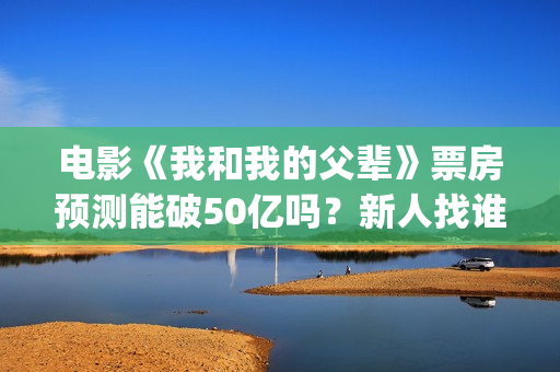 电影《我和我的父辈》票房预测能破50亿吗？新人找谁靠谱？(电影《我和我的父辈》演员表)