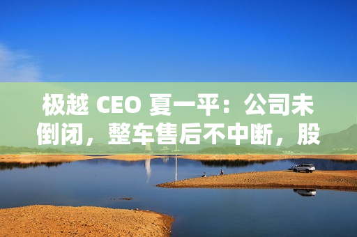 极越 CEO 夏一平：公司未倒闭，整车售后不中断，股东将承担员工离职赔偿