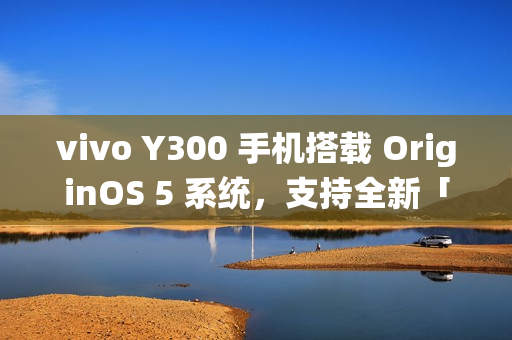 vivo Y300 手机搭载 OriginOS 5 系统,支持全新「原子岛」功能 vivo Y300 手机搭载 OriginOS 5 系统,支持全新「原子岛」功能