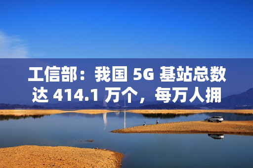 工信部：我国 5G 基站总数达 414.1 万个，每万人拥有 5G 基站数达 29 个