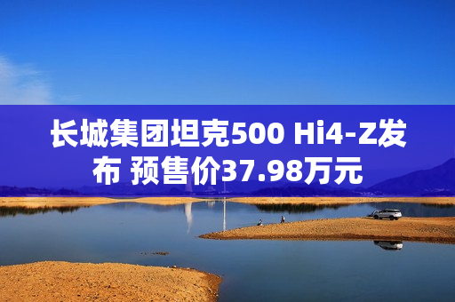 长城集团坦克500 Hi4-Z发布 预售价37.98万元