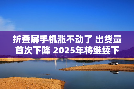 折叠屏手机涨不动了 出货量首次下降 2025年将继续下滑