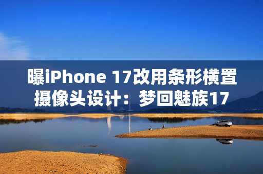 曝iPhone 17改用条形横置摄像头设计：梦回魅族17