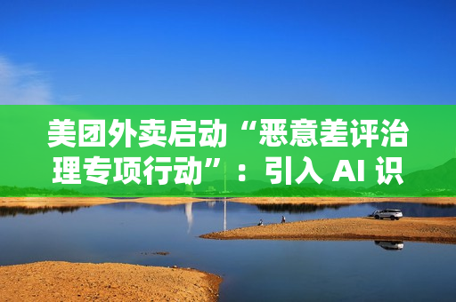 美团外卖启动“恶意差评治理专项行动”：引入 AI 识别关键词，未来将预警风险用户