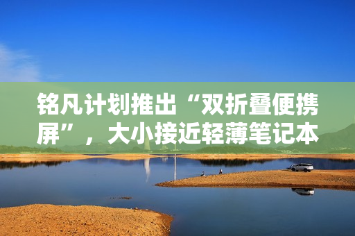 铭凡计划推出“双折叠便携屏”，大小接近轻薄笔记本电脑