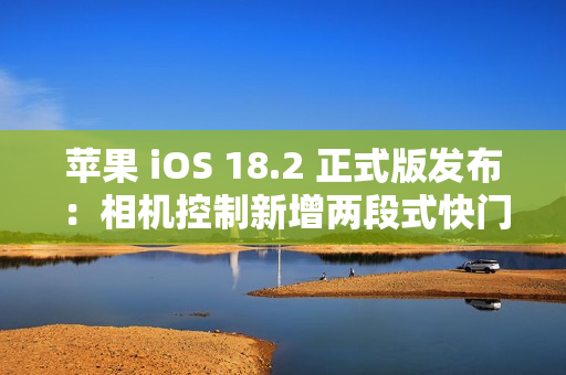 苹果 iOS 18.2 正式版发布：相机控制新增两段式快门、改进“照片”等
