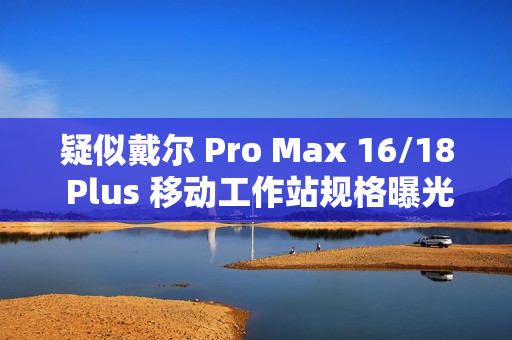 疑似戴尔 Pro Max 16/18 Plus 移动工作站规格曝光：配 Arrow Lake-HX 处理器