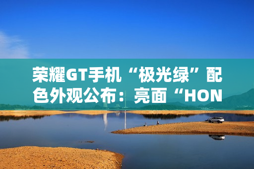 荣耀GT手机“极光绿”配色外观公布：亮面“HONOR”大LOGO，银白GT标识