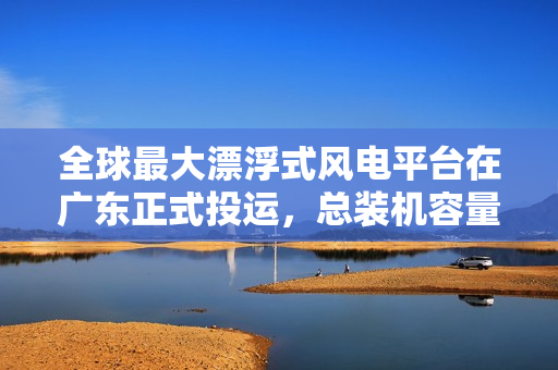 全球最大漂浮式风电平台在广东正式投运，总装机容量达 16.6 兆瓦