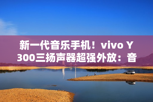新一代音乐手机！vivo Y300三扬声器超强外放：音量提升600%