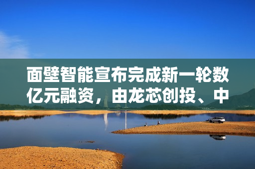 面壁智能宣布完成新一轮数亿元融资，由龙芯创投、中关村科学城基金等联合领投
