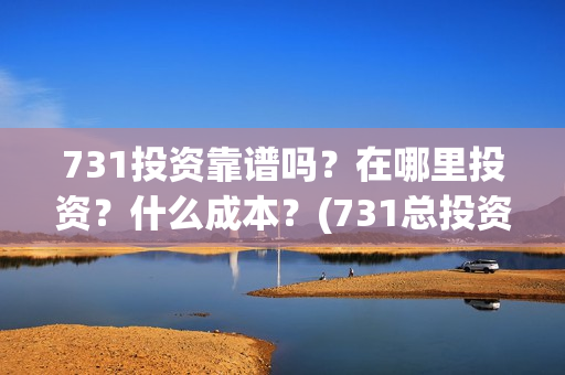 731投资靠谱吗？在哪里投资？什么成本？(731总投资多少)