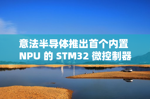 意法半导体推出首个内置 NPU 的 STM32 微控制器系列 STM32N6