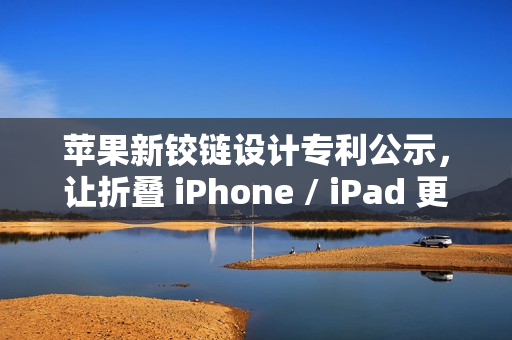 苹果新铰链设计专利公示，让折叠 iPhone / iPad 更灵活、更耐用