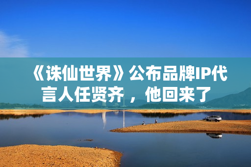 《诛仙世界》公布品牌IP代言人任贤齐 ，他回来了