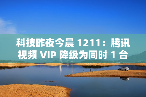 科技昨夜今晨 1211：腾讯视频 VIP 降级为同时 1 台设备播放；《黑神话：悟空》上线挑战模式与地图；英伟达回应被立案调查...