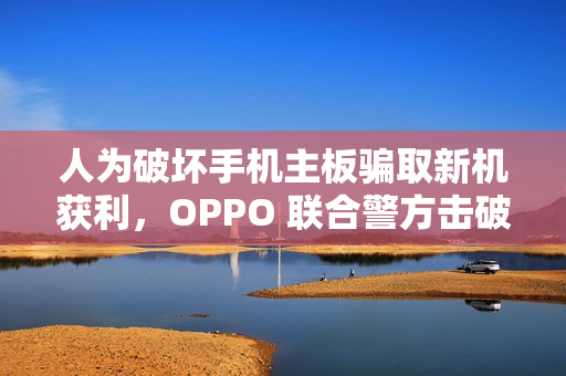 人为破坏手机主板骗取新机获利，OPPO 联合警方击破新型诈骗