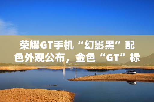 荣耀GT手机“幻影黑”配色外观公布，金色“GT”标识