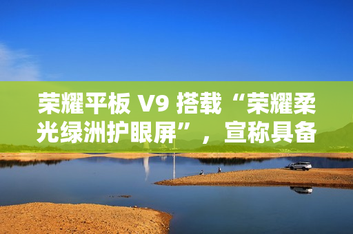 荣耀平板 V9 搭载“荣耀柔光绿洲护眼屏”，宣称具备抗眩光 / 噪点特性