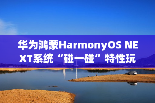 华为鸿蒙HarmonyOS NEXT系统“碰一碰”特性玩法公布