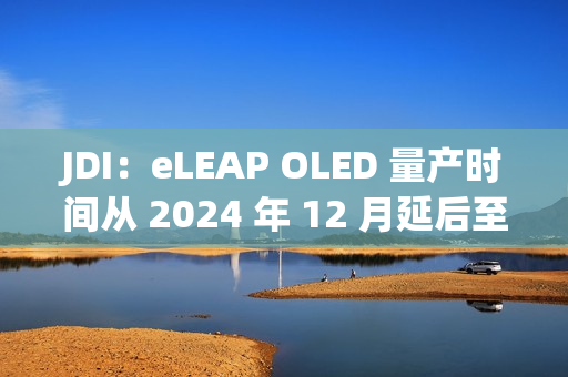 JDI：eLEAP OLED 量产时间从 2024 年 12 月延后至 2025 年 3 月