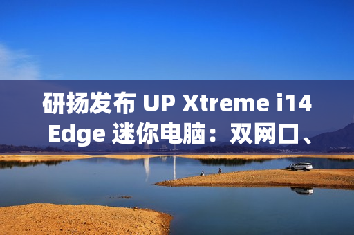 研扬发布 UP Xtreme i14 Edge 迷你电脑：双网口、首搭 Meteor Lake 处理器、最高 64GB 内存