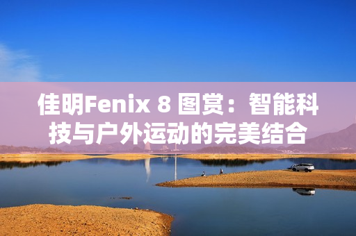 佳明Fenix 8 图赏：智能科技与户外运动的完美结合