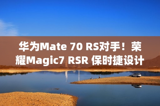 华为Mate 70 RS对手！荣耀Magic7 RSR 保时捷设计本月发：真机图来了
