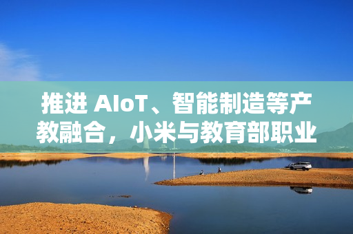 推进 AIoT、智能制造等产教融合，小米与教育部职业教育发展中心签署战略合作备忘录
