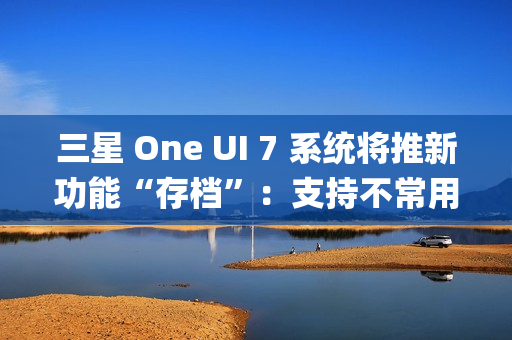 三星 One UI 7 系统将推新功能“存档”：支持不常用 App 处于冻结状态，恢复后无需重登账号