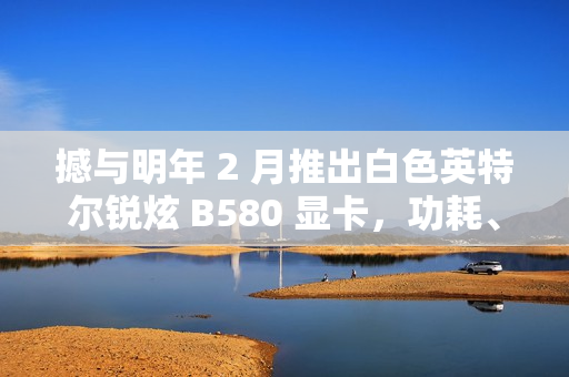 撼与明年 2 月推出白色英特尔锐炫 B580 显卡，功耗、频率更高