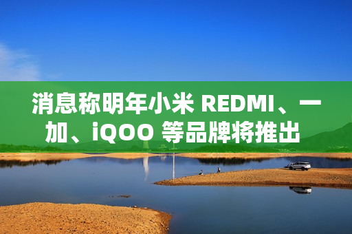 消息称明年小米 REDMI、一加、iQOO 等品牌将推出 7000mAh 新机
