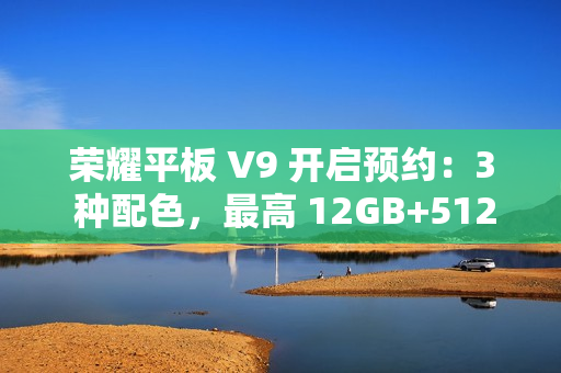 荣耀平板 V9 开启预约：3 种配色，最高 12GB+512GB 规格版本