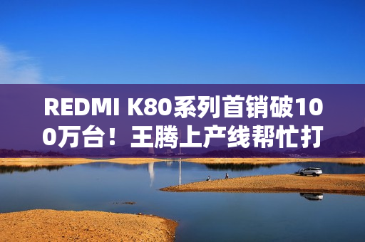 REDMI K80系列首销破100万台！王腾上产线帮忙打包