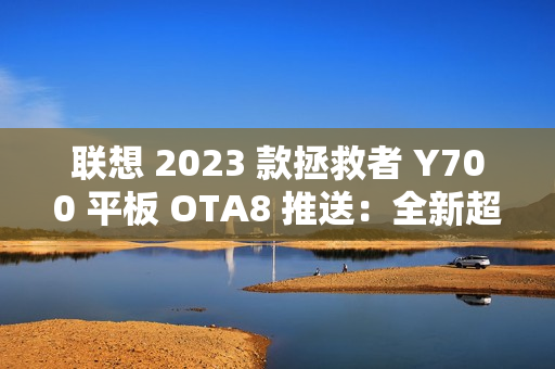 联想 2023 款拯救者 Y700 平板 OTA8 推送：全新超级互联，优化微信横屏适配