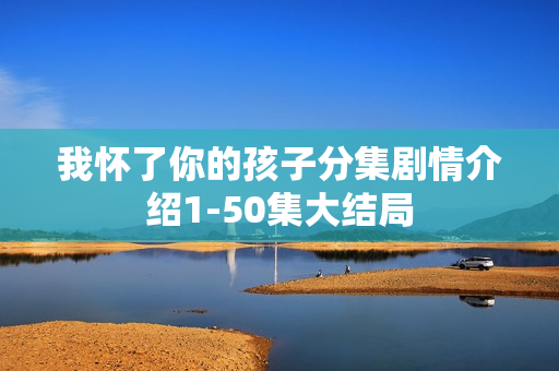 我怀了你的孩子分集剧情介绍1-50集大结局