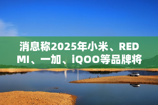 消息称2025年小米、REDMI、一加、iQOO等品牌将推出7000mAh新机