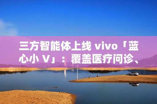 三方智能体上线 vivo「蓝心小 V」：覆盖医疗问诊、日常出行、假期出游、购车推荐等场景