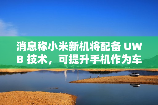 消息称小米新机将配备 UWB 技术，可提升手机作为车钥匙的体验