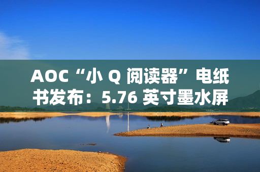 AOC“小 Q 阅读器”电纸书发布：5.76 英寸墨水屏、重 155 克，699 元